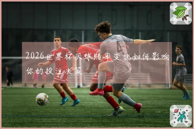 2026世界杯买球赔率变化如何影响你的投注决策
